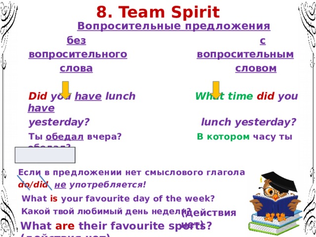 8. Team Spirit  Вопросительные предложения   без  с  вопросительного  вопросительным   слова  словом   Did you have lunch What time  did you have  yesterday? lunch yesterday?  Ты обедал вчера? В котором часу ты обедал ? Запомните: Если в предложении нет смыслового глагола do/did  не употребляется!   What is your favourite day of the week?  Какой твой любимый день недели?  (действия нет) What are their favourite sports? (действия нет) 