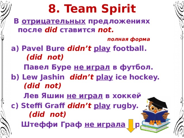 8. Team Spirit  В отрицательных предложениях после did ставится not. полная форма a) Pavel Bure didn’t  play football. (did not)  Павел Буре не играл в футбол. b) Lew Jashin didn’t  play ice hockey. (did not)  Лев Яшин не играл в хоккей. c) Steffi Graff didn’t  play rugby. (did not)  Штеффи Граф не играла в регби.  Представьте, Ваш собеседник Вас не расслышал и решил переспросить   