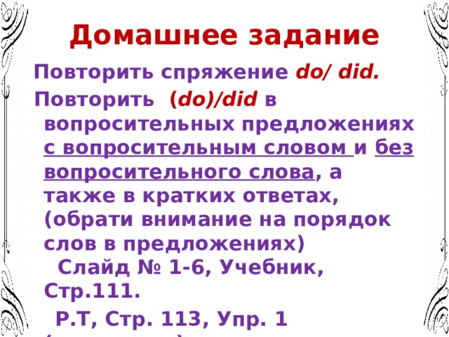 Домашнее задание  Повторить спряжение do/ did.  Повторить ( do)/did в вопросительных предложениях с вопросительным словом и без вопросительного слова , а также в кратких ответах, (обрати внимание на порядок слов в предложениях) Слайд № 1-6, Учебник, Стр.111.  Р.Т, Стр. 113, Упр. 1 (письменно)  