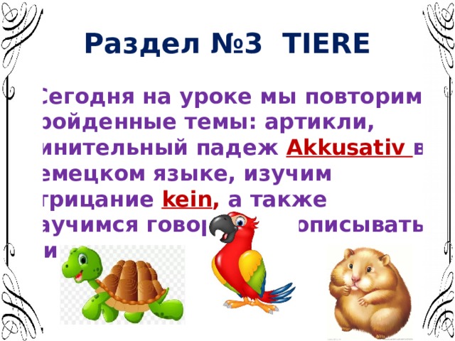 Раздел №3 TIERE  Сегодня на уроке мы повторим пройденные темы: артикли, Винительный падеж Akkusativ в немецком языке, изучим  отрицание  kein , а также научимся говорить и описывать животных. 