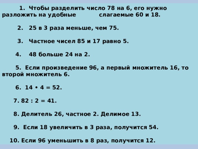  1. Чтобы разделить число 78 на 6, его нужно разложить на удобные слагаемые 60 и 18.   2. 25 в 3 раза меньше, чем 75.   3. Частное чисел 85 и 17 равно 5.   4. 48 больше 24 на 2.   5. Если произведение 96, а первый множитель 16, то второй множитель 6.   6. 14 • 4 = 52.   7. 82 : 2 = 41.   8. Делитель 26, частное 2. Делимое 13.   9. Если 18 увеличить в 3 раза, получится 54.   10. Если 96 уменьшить в 8 раз, получится 12. 