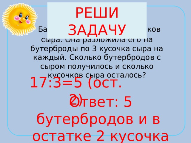 РЕШИ ЗАДАЧУ  Бабушка нарезала 17 кусочков сыра. Она разложила его на бутерброды по 3 кусочка сыра на каждый. Сколько бутербродов с сыром получилось и сколько кусочков сыра осталось? 17:3=5 (ост. 2) Ответ: 5 бутербродов и в остатке 2 кусочка сыра 