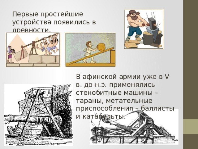 Первые простейшие устройства появились в древности. В афинской армии уже в V в. до н.э. применялись стенобитные машины – тараны, метательные приспособления – баллисты и катапульты. 