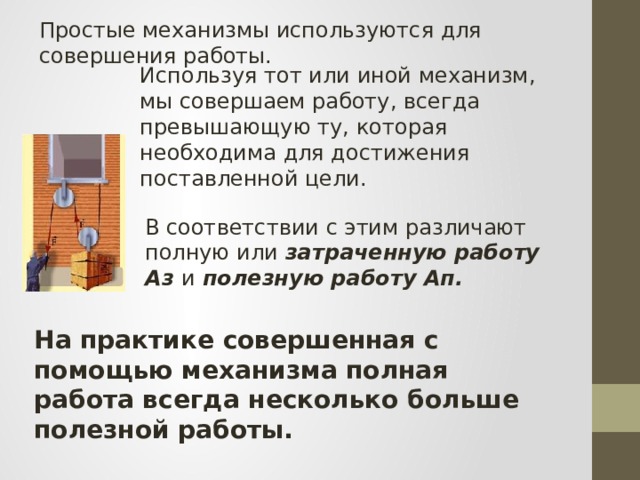Простые механизмы используются для совершения работы. Используя тот или иной механизм, мы совершаем работу, всегда превышающую ту, которая необходима для достижения поставленной цели. В соответствии с этим различают полную или затраченную работу А з и полезную работу Ап. На практике совершенная с помощью механизма полная работа всегда несколько больше полезной работы. 