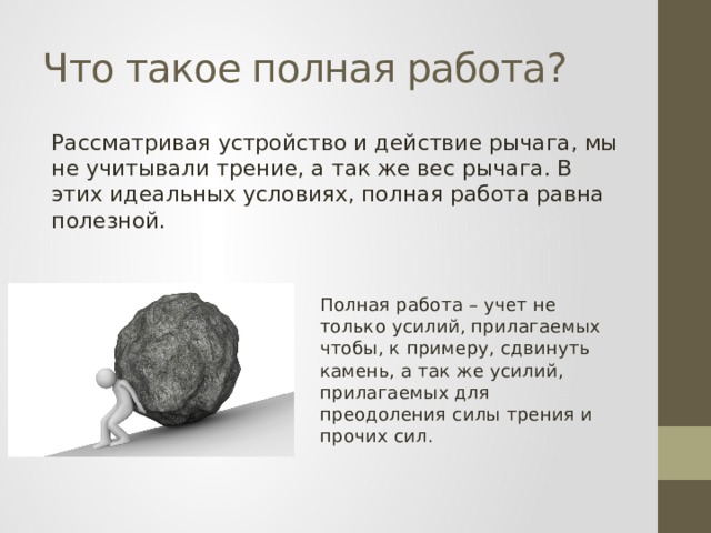 Что такое полная работа? Рассматривая устройство и действие рычага, мы не учитывали трение, а так же вес рычага. В этих идеальных условиях, полная работа равна полезной. Полная работа – учет не только усилий, прилагаемых чтобы, к примеру, сдвинуть камень, а так же усилий, прилагаемых для преодоления силы трения и прочих сил. 