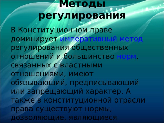 Методы регулирования   В Конституционном праве доминирует императивный метод регулирования общественных отношений и большинство норм , связанных с властными отношениями, имеют обязывающий, предписывающий или запрещающий характер. А также в конституционной отрасли права существуют нормы, дозволяющие, являющиеся нормами-основами . 