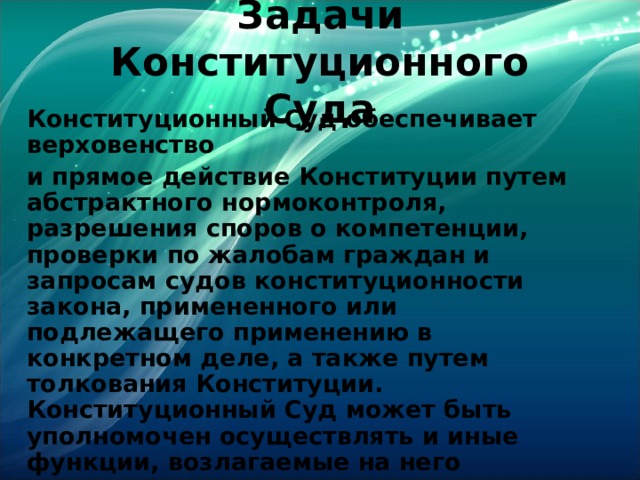 Задачи Конституционного Суда Конституционный Суд обеспечивает верховенство и прямое действие Конституции путем абстрактного нормоконтроля, разрешения споров о компетенции, проверки по жалобам граждан и запросам судов конституционности закона, примененного или подлежащего применению в конкретном деле, а также путем толкования Конституции. Конституционный Суд может быть уполномочен осуществлять и иные функции, возлагаемые на него договорами о разграничении полномочий между Федерацией и ее субъектами, если это не противоречит его юридической природе как органа конституционного судопроизводства.  