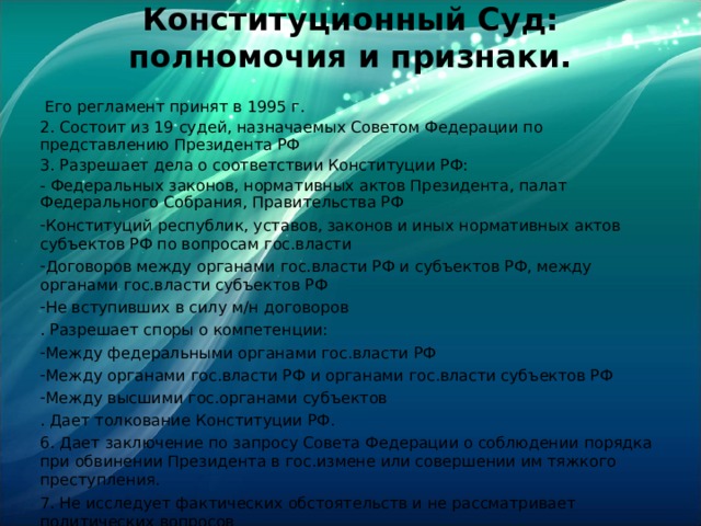 Конституционный Суд: полномочия и признаки.    Его регламент принят в 1995 г. 2. Состоит из 19 судей, назначаемых Советом Федерации по представлению Президента РФ 3. Разрешает дела о соответствии Конституции РФ: - Федеральных законов, нормативных актов Президента, палат Федерального Собрания, Правительства РФ Конституций республик, уставов, законов и иных нормативных актов субъектов РФ по вопросам гос.власти Договоров между органами гос.власти РФ и субъектов РФ, между органами гос.власти субъектов РФ Не вступивших в силу м/н договоров . Разрешает споры о компетенции: Между федеральными органами гос.власти РФ Между органами гос.власти РФ и органами гос.власти субъектов РФ Между высшими гос.органами субъектов . Дает толкование Конституции РФ. 6. Дает заключение по запросу Совета Федерации о соблюдении порядка при обвинении Президента в гос.измене или совершении им тяжкого преступления. 7. Не исследует фактических обстоятельств и не рассматривает политических вопросов 