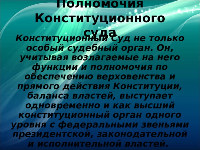 Полномочия Конституционного суда Конституционный Суд не только особый судебный орган. Он, учитывая возлагаемые на него функции и полномочия по обеспечению верховенства и прямого действия Конституции, баланса властей, выступает одновременно и как высший конституционный орган одного уровня с федеральными звеньями президентской, законодательной и исполнительной властей.  
