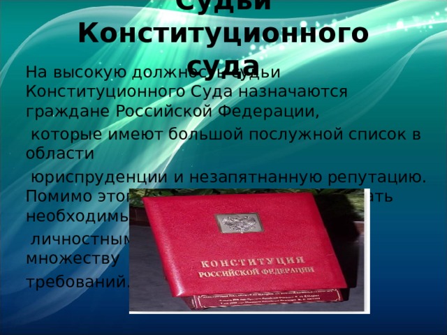 Судьи Конституционного суда На высокую должность судьи Конституционного Суда назначаются граждане Российской Федерации,  которые имеют большой послужной список в области  юриспруденции и незапятнанную репутацию. Помимо этого, кандидат должен обладать необходимыми  личностными качествами и отвечать множеству требований. 