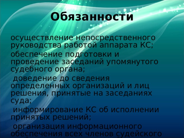 Обязанности осуществление непосредственного руководства работой аппарата КС; обеспечение подготовки и проведение заседаний упомянутого судебного органа;  доведение до сведения определенных организаций и лиц решения, принятые на заседаниях суда;  информирование КС об исполнении принятых решений;  организация информационного обеспечения всех членов судейского сообщества данного судебного органа и др. 