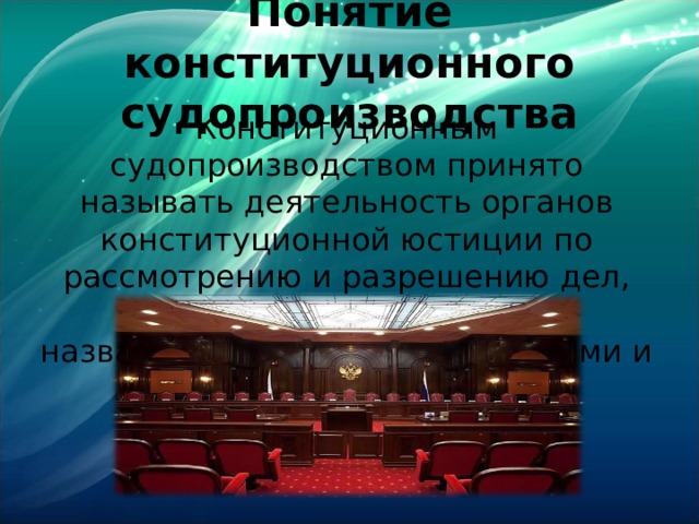 Понятие конституционного судопроизводства Конституционным судопроизводством принято называть деятельность органов конституционной юстиции по рассмотрению и разрешению дел, отнесенных к компетенции названных органов конституциями и уставами 
