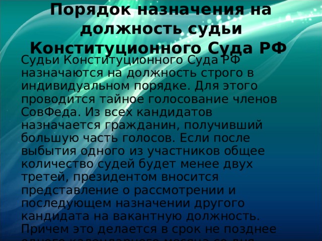 Порядок назначения на должность судьи Конституционного Суда РФ Судьи Конституционного Суда РФ назначаются на должность строго в индивидуальном порядке. Для этого проводится тайное голосование членов СовФеда. Из всех кандидатов назначается гражданин, получивший большую часть голосов. Если после выбытия одного из участников общее количество судей будет менее двух третей, президентом вносится представление о рассмотрении и последующем назначении другого кандидата на вакантную должность. Причем это делается в срок не позднее одного календарного месяца со дня появления свободного места. 
