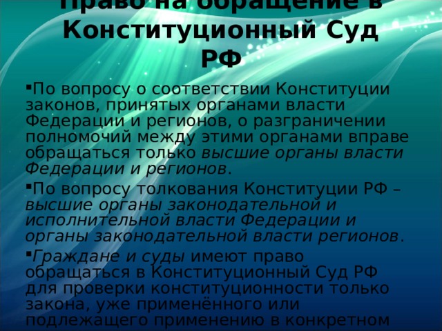 Право на обращение в Конституционный Суд РФ   По вопросу о соответствии Конституции законов, принятых органами власти Федерации и регионов, о разграничении полномочий между этими органами вправе обращаться только высшие органы власти Федерации и регионов . По вопросу толкования Конституции РФ – высшие органы законодательной и исполнительной власти Федерации и органы законодательной власти регионов . Граждане и суды имеют право обращаться в Конституционный Суд РФ для проверки конституционности только закона, уже применённого или подлежащего применению в конкретном деле. 
