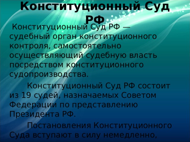 Конституционный Суд РФ    Конституционный Суд РФ — судебный орган конституционного контроля, самостоятельно осуществляющий судебную власть посредством конституционного судопроизводства.  Конституционный Суд РФ состоит из 19 судей, назначаемых Советом Федерации по представлению Президента РФ.  Постановления Конституционного Суда вступают в силу немедленно, являются окончательными и обжалованию не подлежат. 
