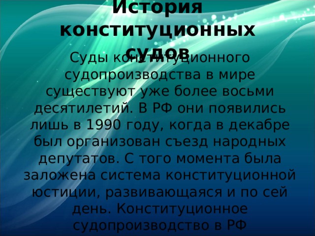 История конституционных судов Суды конституционного судопроизводства в мире существуют уже более восьми десятилетий. В РФ они появились лишь в 1990 году, когда в декабре был организован съезд народных депутатов. С того момента была заложена система конституционной юстиции, развивающаяся и по сей день. Конституционное судопроизводство в РФ представлено судами в разных регионах, республиках. 