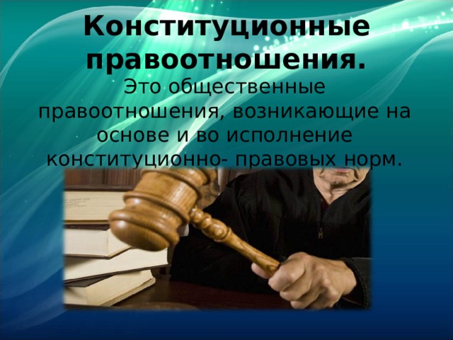 Конституционные правоотношения. Это общественные правоотношения, возникающие на основе и во исполнение конституционно- правовых норм. 