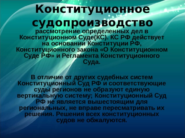 Конституционное судопроизводство рассмотрение определенных дел в Конституционном Суде(КС). КС РФ действует на основании Конституции РФ, Конституционного закона «О Конституционном Суде РФ» и Регламента Конституционного Суда.  В отличие от других судебных систем Конституционный Суд РФ и соответствующие суды регионов не образуют единую вертикальную систему; Конституционный Суд РФ не является вышестоящим для региональных, не вправе пересматривать их решения. Решения всех конституционных судов не обжалуются.  