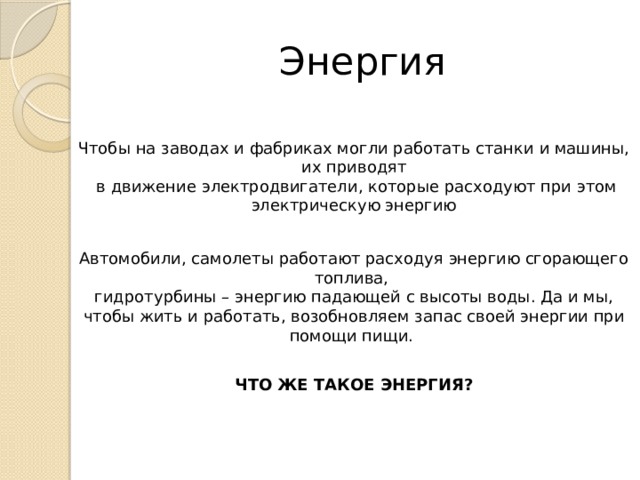 Энергия Чтобы на заводах и фабриках могли работать станки и машины, их приводят  в движение электродвигатели, которые расходуют при этом электрическую энергию Автомобили, самолеты работают расходуя энергию сгорающего топлива, гидротурбины – энергию падающей с высоты воды. Да и мы, чтобы жить и работать, возобновляем запас своей энергии при помощи пищи. ЧТО ЖЕ ТАКОЕ ЭНЕРГИЯ? 