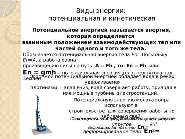 Виды энергии:  потенциальная и кинетическая Потенциальной энергией называется энергия, которая определяется взаимным положением взаимодействующих тел или частей одного и того же тела. Обозначается потенциальная энергия тела Еп . Поскольку Еп=А , а работа равна произведению силы на путь А = Fh , то Eп = Fh , или Еп = gmh – потенциальная энергия тела, поднятого над Землей Огромной потенциальной энергией обладает вода в реках, удерживаемая  плотинами. Падая вниз, вода совершает работу, приводя в движение мощные турбины электростанций. Потенциальную энергию молота копра используют в строительстве для совершения работы по забиванию свай Потенциальной энергией обладает всякое упругое   деформированное тело Еп = 