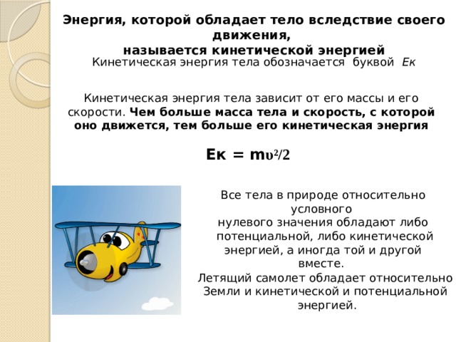 Энергия, которой обладает тело вследствие своего движения, называется кинетической энергией Кинетическая энергия тела обозначается буквой Ек Кинетическая энергия тела зависит от его массы и его скорости. Чем больше масса тела и скорость, с которой оно движется, тем больше его кинетическая энергия Ек = m υ²/2 Все тела в природе относительно условного нулевого значения обладают либо  потенциальной, либо кинетической энергией, а иногда той и другой вместе. Летящий самолет обладает относительно Земли и кинетической и потенциальной энергией. 