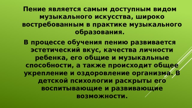 Пение является самым доступным видом музыкального искусства, широко востребованным в практике музыкального образования. В процессе обучения пению развивается эстетический вкус, качества личности ребенка, его общие и музыкальные способности, а также происходит общее укрепление и оздоровление организма. В детской психологии раскрыты его воспитывающие и развивающие возможности.  