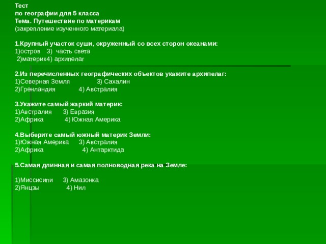                               Тест по географии для 5 класса Тема. Путешествие по материкам (закрепление изученного материала)   1.Крупный участок суши, окруженный со всех сторон океа­нами: 1)остров  3) часть света  2)материк  4) архипелаг   2.Из перечисленных географических объектов укажите архипелаг: 1)Северная Земля  3) Сахалин 2)Гренландия  4) Австралия   3.Укажите самый жаркий материк: 1)Австралия  3) Евразия 2)Африка  4) Южная Америка   4.Выберите самый южный материк Земли: 1)Южная Америка  3) Австралия 2)Африка  4) Антарктида   5.Самая длинная и самая полноводная река на Земле:   1)Миссисипи  3) Амазонка 2)Янцзы  4) Нил   