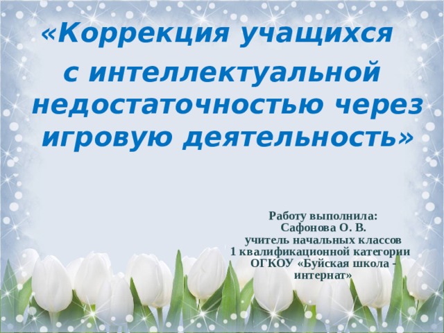 «Коррекция учащихся с интеллектуальной недостаточностью через игровую деятельность» Работу выполнила:  Сафонова О. В.  учитель начальных классов  1 квалификационной категории  ОГКОУ «Буйская школа - интернат»   