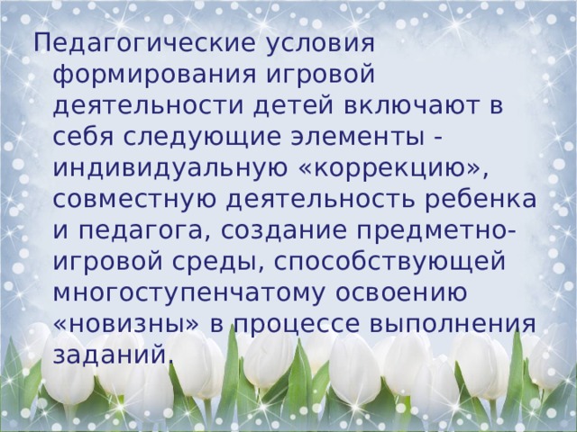 Педагогические условия формирования игровой деятельности детей включают в себя следующие элементы - индивидуальную «коррекцию», совместную деятельность ребенка и педагога, создание предметно-игровой среды, способствующей многоступенчатому освоению «новизны» в процессе выполнения заданий. 