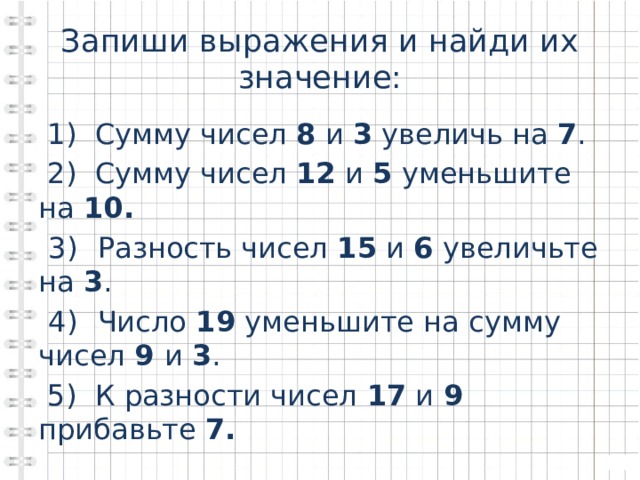 Запиши выражения и найди их значение:  1) Сумму чисел 8 и 3 увеличь на 7 .  2) Сумму чисел 12 и 5 уменьшите на 10.  3)  Разность чисел 15 и 6 увеличьте на 3 .  4)  Число 19 уменьшите на сумму чисел 9 и 3 .  5) К разности чисел 17 и 9 прибавьте 7.  