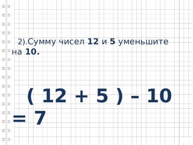  2). Сумму чисел 12 и 5 уменьшите на 10.    ( 12 + 5 ) – 10 = 7 