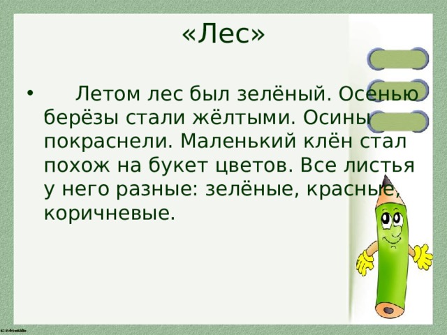 «Лес»  Летом лес был зелёный. Осенью берёзы стали жёлтыми. Осины покраснели. Маленький клён стал похож на букет цветов. Все листья у него разные: зелёные, красные, коричневые. 