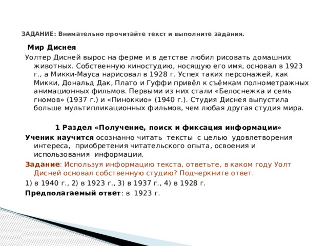 ЗАДАНИЕ: Внимательно прочитайте текст и выполните задания.     Мир Диснея Уолтер Дисней вырос на ферме и в детстве любил рисовать домашних животных. Собственную киностудию, носящую его имя, основал в 1923 г., а Микки-Мауса нарисовал в 1928 г. Успех таких персонажей, как Микки, Дональд Дак, Плато и Гуффи привёл к съёмкам полнометражных анимационных фильмов. Первыми из них стали «Белоснежка и семь гномов» (1937 г.) и «Пиноккио» (1940 г.). Студия Диснея выпустила больше мультипликационных фильмов, чем любая другая студия мира.   1 Раздел «Получение, поиск и фиксация информации» Ученик научится осознанно читать тексты с целью удовлетворения интереса, приобретения читательского опыта, освоения и использования информации. Задание : Используя информацию текста, ответьте, в каком году Уолт Дисней основал собственную студию? Подчеркните ответ. 1) в 1940 г., 2) в 1923 г., 3) в 1937 г., 4) в 1928 г. Предполагаемый ответ : в 1923 г. 