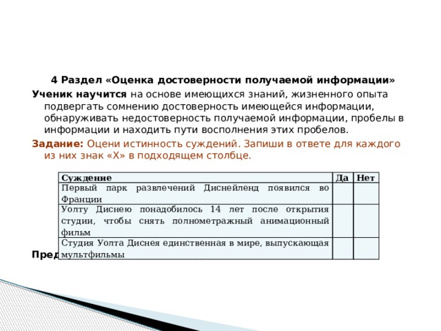 4 Раздел «Оценка достоверности получаемой информации» Ученик научится на основе имеющихся знаний, жизненного опыта подвергать сомнению достоверность имеющейся информации, обнаруживать недостоверность получаемой информации, пробелы в информации и находить пути восполнения этих пробелов. Задание: Оцени истинность суждений. Запиши в ответе для каждого из них знак «Х» в подходящем столбце. Предполагаемый ответ : нет, да, нет Суждение Первый парк развлечений Диснейленд появился во Франции Да Нет Уолту Диснею понадобилось 14 лет после открытия студии, чтобы снять полнометражный анимационный фильм Студия Уолта Диснея единственная в мире, выпускающая мультфильмы 