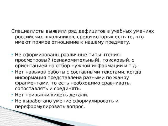 Специалисты выявили ряд дефицитов в учебных умениях российских школьников, среди которых есть те, что имеют прямое отношение к нашему предмету. Не сформированы различные типы чтения: просмотровый (ознакомительный), поисковый, с ориентацией на отбор нужной информации и т.д. Нет навыков работы с составными текстами, когда информация представлена разными по жанру фрагментами, то есть необходимо сравнивать, сопоставлять и соединять. Нет привычки видеть детали. Не выработано умение сформулировать и переформулировать вопрос. 