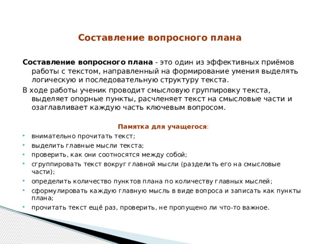 Составление вопросного плана   Составление вопросного плана - это один из эффективных приёмов работы с текстом, направленный на формирование умения выделять логическую и последовательную структуру текста. В ходе работы ученик проводит смысловую группировку текста, выделяет опорные пункты, расчленяет текст на смысловые части и озаглавливает каждую часть ключевым вопросом. Памятка для учащегося : внимательно прочитать текст; выделить главные мысли текста; проверить, как они соотносятся между собой; сгруппировать текст вокруг главной мысли (разделить его на смысловые части); определить количество пунктов плана по количеству главных мыслей; сформулировать каждую главную мысль в виде вопроса и записать как пункты плана; прочитать текст ещё раз, проверить, не пропущено ли что-то важное. 