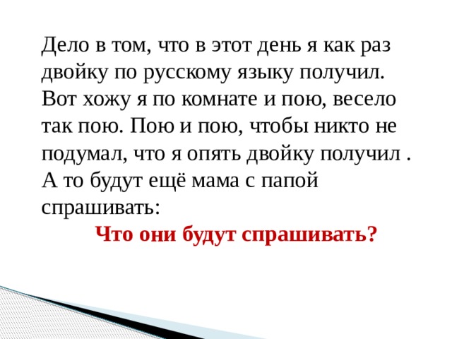   Дело в том, что в этот день я как раз двойку по русскому языку получил. Вот хожу я по комнате и пою, весело так пою. Пою и пою, чтобы никто не подумал, что я опять двойку получил . А то будут ещё мама с папой спрашивать: Что они будут спрашивать? 