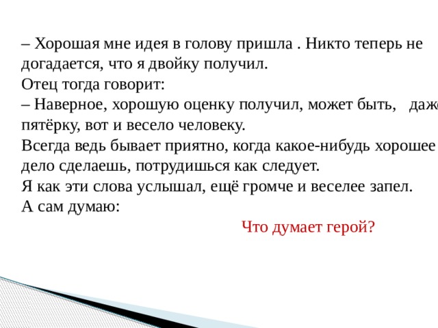 – Хорошая мне идея в голову пришла . Никто теперь не догадается, что я двойку получил. Отец тогда говорит: – Наверное, хорошую оценку получил, может быть, даже пятёрку, вот и весело человеку. Всегда ведь бывает приятно, когда какое-нибудь хорошее дело сделаешь, потрудишься как следует. Я как эти слова услышал, ещё громче и веселее запел. А сам думаю:   Что думает герой? 