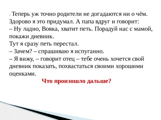 – Теперь уж точно родители не догадаются ни о чём. Здорово я это придумал. А папа вдруг и говорит: – Ну ладно, Вовка, хватит петь. Порадуй нас с мамой, покажи дневник. Тут я сразу петь перестал. – Зачем? – спрашиваю я испуганно. – Я вижу, – говорит отец – тебе очень хочется свой дневник показать, похвастаться своими хорошими оценками.  Что произошло дальше? 