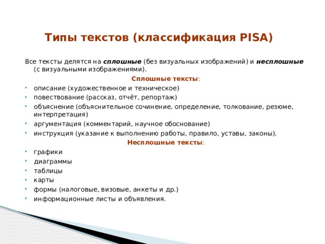 Типы текстов (классификация PISA) Все тексты делятся на сплошные (без визуальных изображений) и несплошные (с визуальными изображениями). Сплошные тексты : описание (художественное и техническое) повествование (рассказ, отчёт, репортаж) объяснение (объяснительное сочинение, определение, толкование, резюме, интерпретация) аргументация (комментарий, научное обоснование) инструкция (указание к выполнению работы, правило, уставы, законы). Несплошные тексты : графики диаграммы таблицы карты формы (налоговые, визовые, анкеты и др.) информационные листы и объявления. 