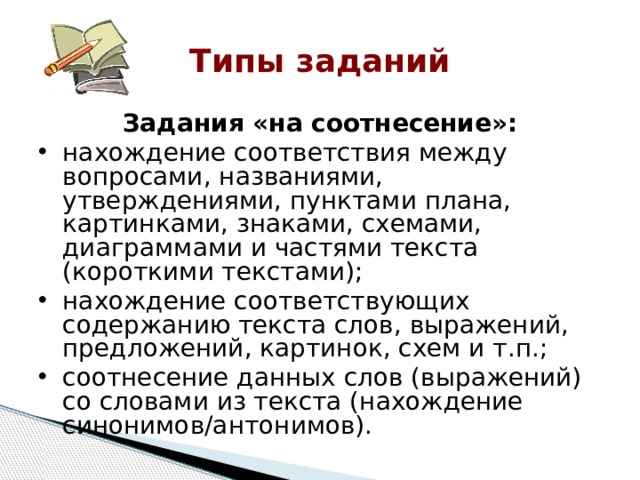 Типы заданий Задания «на соотнесение»: нахождение соответствия между вопросами, названиями, утверждениями, пунктами плана, картинками, знаками, схемами, диаграммами и частями текста (короткими текстами); нахождение соответствующих содержанию текста слов, выражений, предложений, картинок, схем и т.п.; соотнесение данных слов (выражений) со словами из текста (нахождение синонимов/антонимов). 