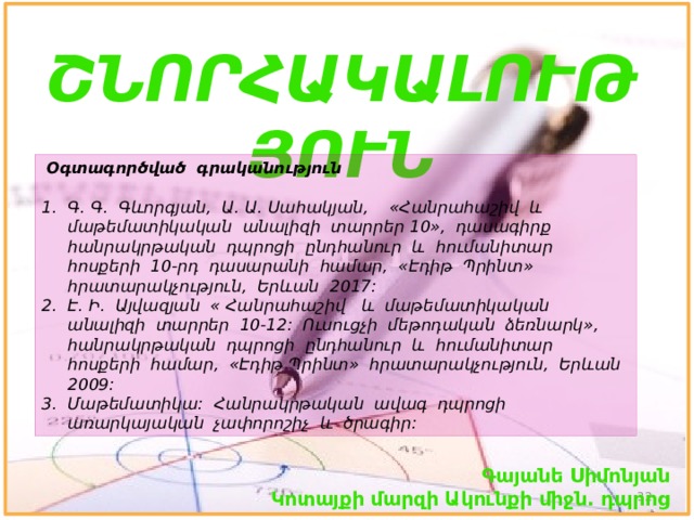 ՇՆՈՐՀԱԿԱԼՈՒԹՅՈՒՆ  Օգտագործված գրականություն Գ. Գ. Գևորգյան, Ա. Ա. Սահակյան, «Հանրահաշիվ և մաթեմատիկական անալիզի տարրեր 10», դասագիրք հանրակրթական դպրոցի ընդհանուր և հումանիտար հոսքերի 10-րդ դասարանի համար, «Էդիթ Պրինտ» հրատարակչություն, Երևան 2017: Է. Ի. Այվազյան « Հանրահաշիվ և մաթեմատիկական անալիզի տարրեր 10-12: Ուսուցչի մեթոդական ձեռնարկ», հանրակրթական դպրոցի ընդհանուր և հումանիտար հոսքերի համար, «Էդիթ Պրինտ» հրատարակչություն, Երևան 2009: Մաթեմատիկա: Հանրակրթական ավագ դպրոցի առարկայական չափորոշիչ և ծրագիր: Գայանե Սիմոնյան Կոտայքի մարզի Ակունքի միջն. դպրոց  