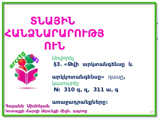 𝑎 ∊𝑹 arcctg 𝑎 ՏՆԱՅԻՆ ՀԱՆՁՆԱՐԱՐՈՒԹՅՈՒՆ Սովորել  §3. «Թվի արկտանգենսը և  արկկոտանգենսը» դասը , կատարել  № 310 գ, զ, 311 ա, գ  առաջադրանքները: Գայանե Սիմոնյան Կոտայքի մարզի Ակունքի միջն. դպրոց 26 