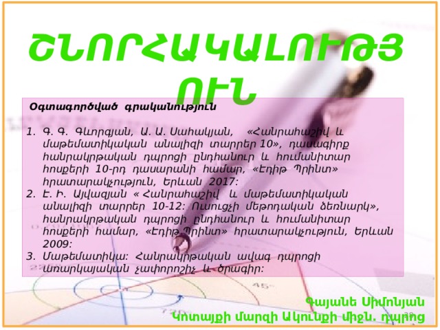 ՇՆՈՐՀԱԿԱԼՈՒԹՅՈՒՆ  Օգտագործված գրականություն Գ. Գ. Գևորգյան, Ա. Ա. Սահակյան, «Հանրահաշիվ և մաթեմատիկական անալիզի տարրեր 10», դասագիրք հանրակրթական դպրոցի ընդհանուր և հումանիտար հոսքերի 10-րդ դասարանի համար, «Էդիթ Պրինտ» հրատարակչություն, Երևան 2017: Է. Ի. Այվազյան « Հանրահաշիվ և մաթեմատիկական անալիզի տարրեր 10-12: Ուսուցչի մեթոդական ձեռնարկ», հանրակրթական դպրոցի ընդհանուր և հումանիտար հոսքերի համար, «Էդիթ Պրինտ» հրատարակչություն, Երևան 2009: Մաթեմատիկա: Հանրակրթական ավագ դպրոցի առարկայական չափորոշիչ և ծրագիր: Գայանե Սիմոնյան Կոտայքի մարզի Ակունքի միջն. դպրոց  