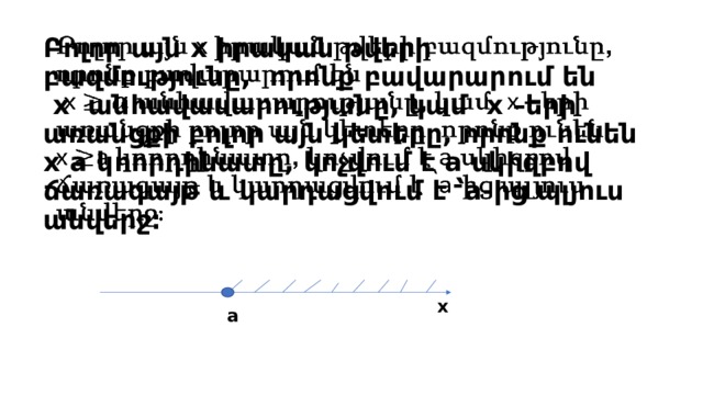 Բոլոր այն x իրական թվերի բազմությունը, որոնք բավարարում են  x անհավասարությանը, կամ x –երի առանցքի բոլոր այն կետերը, որոնք ունեն  x a կոորդինատը, կոչվում է a սկիզբով ճառագայթ և կարդացվում է ՝a-ից պլյուս անվերջ։   x a 