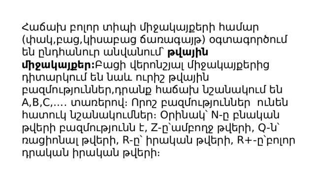Հաճախ բոլոր տիպի միջակայքերի համար (փակ,բաց,կիսաբաց ճառագայթ) օգտագործում են ընդհանուր անվանում՝ թվային միջակայքեր։ Բացի վերոնշյալ միջակայքերից դիտարկում են նաև ուրիշ թվային բազմություններ,դրանք հաճախ նշանակում են A,B,C,…. տառերով։ Որոշ բազմություններ ունեն հատուկ նշանակումներ։ Օրինակ՝ N-ը բնական թվերի բազմությունն է, Z-ը՝ամբողջ թվերի, Q-ն՝ ռացիոնալ թվերի, R-ը՝ իրական թվերի, R+-ը՝բոլոր դրական իրական թվերի։ 