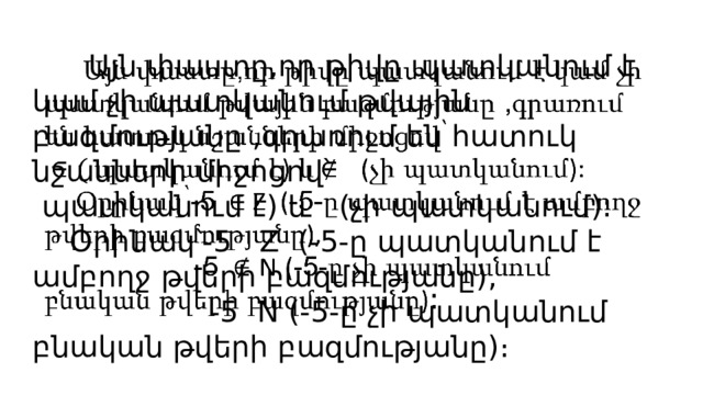  Այն փաստը,որ թիվը պատկանում է կամ չի պատկանում թվային բազմությանը ,գրառում են հատուկ նշանների միջոցով՝  պատկանում է) և (չի պատկանում):    Օրինակ՝-5 Z (-5-ը պատկանում է ամբողջ թվերի բազմությանը),  -5 N (-5-ը չի պատկանում բնական թվերի բազմությանը)։ 