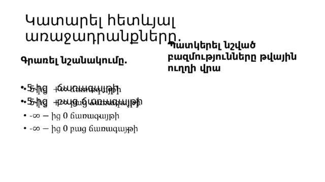 Կատարել հետևյալ առաջադրանքները․ Պատկերել նշված բազմությունները թվային ուղղի վրա Գրառել նշանակումը․ 5-ից ճառագայթի 5-ից բաց ճառագայթի   