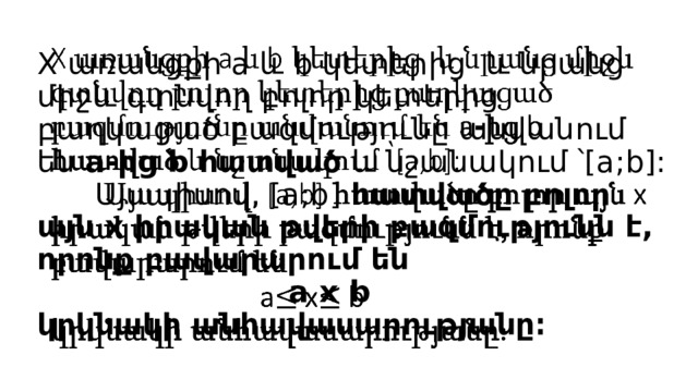 X առանցքի a և b կետերից և նրանց միջև գտնվող բոլոր կետերից բաղկացած բազմությունը անվանում են a-ից b հատված և նշանակում ՝[a;b]:  Այսպիսով, [a;b] հատվածը բոլոր այն x իրական թվերի բազմությունն է, որոնք բավարարում են  a x b  կրկնակի անհավասարությանը։     