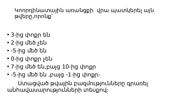  Կոորդինատային առանցքի վրա պատկերել այն թվերը,որոնք՝   3-ից փոքր են 2-ից մեծ չեն -5-ից մեծ են 0-ից փոքր չեն 7-ից մեծ են,բայց 10-ից փոքր -5-ից մեծ են ,բայց -1-ից փոքր։  Ստացված թվային բազմությունները գրառել անհավասարությունների տեսքով։ 